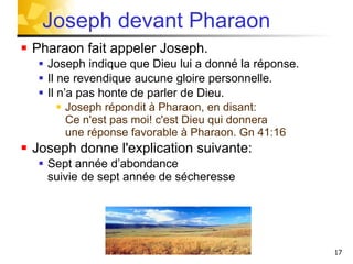 Pharaon fait appeler Joseph. Joseph indique que Dieu lui a donné la réponse. Il ne revendique aucune gloire personnelle. Il n’a pas honte de parler de Dieu. Joseph répondit à Pharaon, en disant:  Ce n'est pas moi! c'est Dieu qui donnera  une réponse favorable à Pharaon. Gn 41:16  Joseph donne l'explication suivante: Sept année d’abondance  suivie de sept année de sécheresse Joseph devant Pharaon 