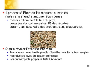 Il propose à Pharaon les mesures suivantes  mais sans attendre aucune récompense Placer un homme à la tête du pays.  Lever par des commissaires 1/5 des récoltes  durant 7 années. Faire des entrepôts dans chaque ville. Dieu a révéler l’avenir a Pharaon  Pour sauver Joseph et le peuple d’Israël et tous les autres peuples Pour que les rêves de Joseph se réalise Pour accomplir la prophétie faite à Abraham  