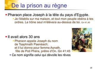 Pharaon place Joseph à la tête du pays d'Egypte. Je t'établis sur ma maison, et tout mon peuple obéira à tes ordres. Le trône seul m'élèvera au-dessus de toi.  Gn 41,40 Il avait alors 30 ans Pharaon appela Joseph du nom  de Tsaphnath Paenéach;  et il lui donna pour femme Asnath,  fille de Poti Phéra, prêtre d'On. Gn 41:45 Ce nom signifie celui qui dévoile les rêves De la prison au règne 