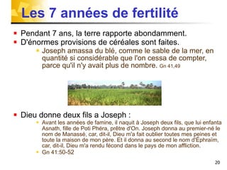 Les 7 années de fertilité Pendant 7 ans, la terre rapporte abondamment. D'énormes provisions de céréales sont faites. Joseph amassa du blé, comme le sable de la mer, en quantité si considérable que l'on cessa de compter, parce qu'il n'y avait plus de nombre.  Gn 41,49 Dieu donne deux fils a Joseph :  Avant les années de famine, il naquit à Joseph deux fils, que lui enfanta Asnath, fille de Poti Phéra, prêtre d'On.   Joseph donna au premier-né le nom de Manassé, car, dit-il, Dieu m'a fait oublier toutes mes peines et toute la maison de mon père. Et il donna au second le nom d'Éphraïm, car, dit-il, Dieu m'a rendu fécond dans le pays de mon affliction.  Gn 41:5 0-52   