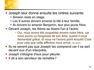 Joseph leur donne ensuite les ordres suivants: Siméon reste en otage, Les 9 autres doivent amener le blé à leur famille, Ils doivent lui amener Benjamin, leur plus jeune frère. Devant Joseph, les frères se disent l'un à l'autre: Oui, nous avons été coupables envers notre frère, car nous avons vu l'angoisse de son âme, quand il nous demandait grâce, et nous ne l'avons point écouté! C'est pour cela que cette affliction nous arrive.  Gn 42,21 Ils ne savent pas que Joseph les comprend car il se sert devant eux d'un interprète. Joseph s'éloigne d'eux pour pleurer. Il dit a son serviteur de remettre l’ 