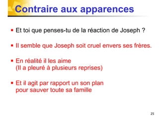 Contraire aux apparences Et toi que penses-tu de la réaction de Joseph ? Il semble que Joseph soit cruel envers ses frères. En réalité il les aime  (Il a pleuré à plusieurs reprises) Et il agit par rapport un son plan  pour sauver toute sa famille 