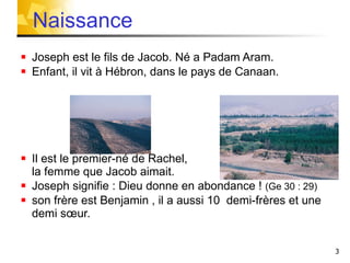 Joseph est le fils de Jacob. Né a Padam Aram.  Enfant, il vit à Hébron, dans le pays de Canaan. Il est le premier-né de Rachel,  la femme que Jacob aimait. Joseph signifie : Dieu donne en abondance !  (Ge 30 : 29) son frère est Benjamin , il a aussi 10  demi-frères et une demi sœur.  Naissance 
