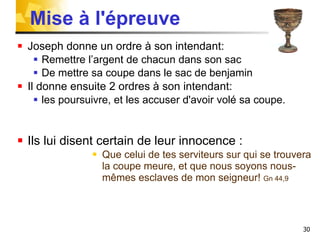 Mise à l'épreuve Joseph donne un ordre à son intendant: Remettre l’argent de chacun dans son sac  De mettre sa coupe dans le sac de benjamin Il donne ensuite 2 ordres à son intendant: les poursuivre, et les accuser d'avoir volé sa coupe. Ils lui disent certain de leur innocence :  Que celui de tes serviteurs sur qui se trouvera la coupe meure, et que nous soyons nous-mêmes esclaves de mon seigneur!  Gn 44,9 