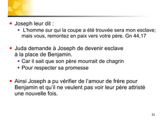 Joseph leur dit : L'homme sur qui la coupe a été trouvée sera mon esclave; mais vous, remontez en paix vers votre père. Gn 44,17 Juda demande à Joseph de devenir esclave  à la place de Benjamin. Car il sait que son père mourrait de chagrin Pour respecter sa promesse Ainsi Joseph a pu vérifier de l’amour de frère pour Benjamin et qu’il ne veulent pas voir leur père attristé  une nouvelle fois. 