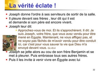 Joseph donne l'ordre à ses serviteurs de sortir de la salle. Il pleure devant ses frères , leur dit qui il est  et demande si son père est encore vivant.  Joseph leur dit: Approchez-vous de moi. Et ils s'approchèrent. Il dit: Je suis Joseph, votre frère, que vous avez vendu pour être mené en Egypte. Maintenant, ne vous affligez pas, et ne soyez pas fâchés de m'avoir vendu pour être conduit ici, car c'est pour vous sauver la vie que Dieu m'a envoyé devant vous.  Gn 45,4 Joseph se jette alors au cou de son frère Benjamin et se met à pleurer. Puis embrasse tous ses autres frères. Puis il les invite à venir vivre en Égypte avec lui La vérité éclate !  