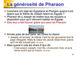 La générosité de Pharaon Comment ont régit les Égyptiens et Pharaon quand il ont appris que le frères de Joseph taient en Égypte ? Pharaon dit a Joseph de mettre tous les moyens a disposition pour qu’il viennent habiter en Égypte. Dieu leur a fait trouver grâce aux yeux de Pharaon.  Arrivés près de leur père, les frères lui disent: Joseph vit encore, et même c'est lui qui gouverne tout le pays d'Egypte. Mais le coeur de Jacob resta froid, parce qu'il ne les croyait pas.  Gn 45,26 Mais quand il voie les chars Il leur dit: C'est assez! Joseph, mon fils, vit encore! J'irai, et je le verrai avant que je meure.  Gn 45,28 