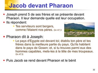 Jacob devant Pharaon Joseph prend 5 de ses frères et se présente devant Pharaon. Il leur demande quelle est leur occupation.  Ils répondent: Tes serviteurs sont bergers,  comme l'étaient nos pères.  Gn 47,3 Pharaon dit à Joseph: Le pays d'Egypte est devant toi; établis ton père et tes frères dans la meilleure partie du pays. Qu'ils habitent dans le pays de Gosen; et, si tu trouves parmi eux des hommes capables, mets-les à la tête de mes troupeaux.  Gn 47,6  Puis Jacob se rend devant Pharaon et le bénit 