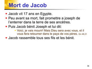 Mort de Jacob Jacob vit 17 ans en Egypte. Peu avant sa mort, fait promettre a joseph de l’enterrer dans la terre de ses ancètres. Puis Jacob bénit Joseph et lui dit: Voici, je vais mourir! Mais Dieu sera avec vous, et il vous fera retourner dans le pays de vos pères.  Gn 48,21 Jacob rassemble tous ses fils et les bénit. 