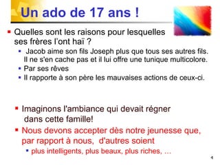 Un ado de 17 ans ! Quelles sont les raisons pour lesquelles  ses frères l’ont haï ?  Jacob aime son fils Joseph plus que tous ses autres fils. Il ne s'en cache pas et il lui offre une tunique multicolore. Par ses rêves  Il rapporte à son père les mauvaises actions de ceux-ci. Imaginons l'ambiance qui devait régner  dans cette famille! Nous devons accepter dès notre jeunesse que,  par rapport à nous,  d'autres soient  plus intelligents, plus beaux, plus riches, … 