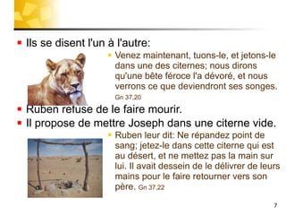 Ils se disent l'un à l'autre: Venez maintenant, tuons-le, et jetons-le dans une des citernes; nous dirons qu'une bête féroce l'a dévoré, et nous verrons ce que deviendront ses songes.  Gn 37,20 Ruben refuse de le faire mourir. Il propose de mettre Joseph dans une citerne vide. Ruben leur dit: Ne répandez point de sang; jetez-le dans cette citerne qui est au désert, et ne mettez pas la main sur lui. Il avait dessein de le délivrer de leurs mains pour le faire retourner vers son père.  Gn 37,22 