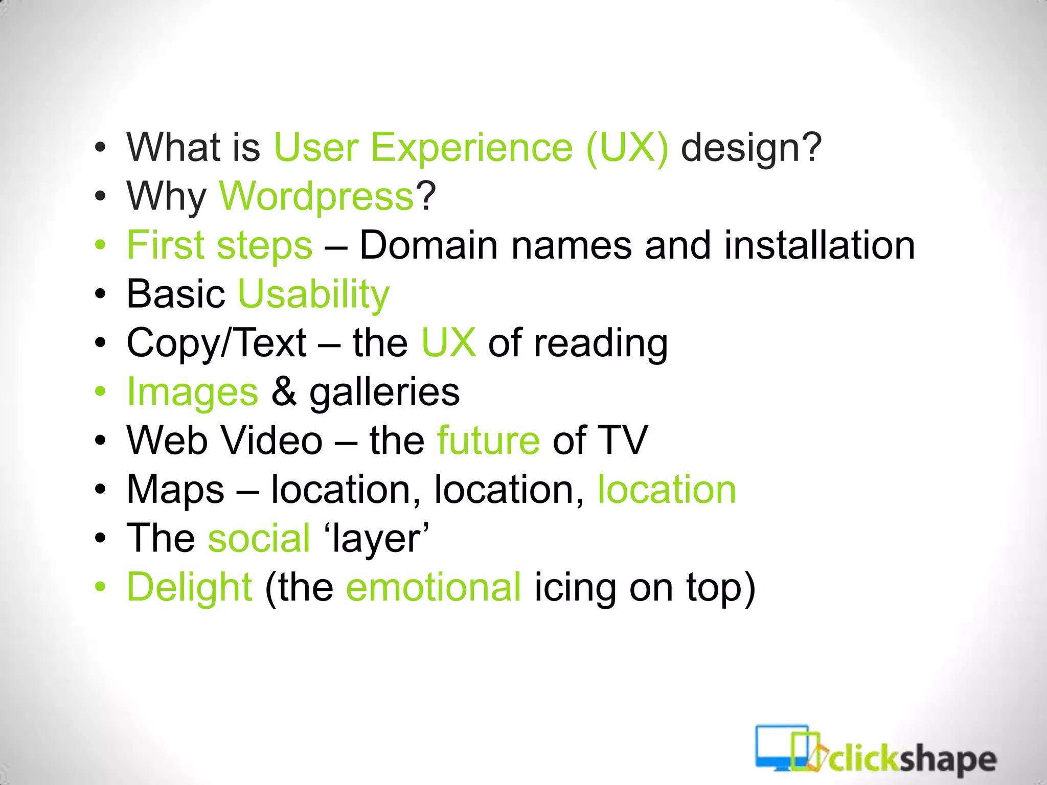 •   What is User Experience (UX) design?
•   Why Wordpress?
•   First steps – Domain names and installation
•   Basic Usability
•   Copy/Text – the UX of reading
•   Images & galleries
•   Web Video – the future of TV
•   Maps – location, location, location
•   The social ‘layer’
•   Delight (the emotional icing on top)
 