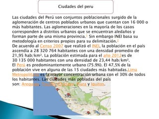 Ciudades del peru

Las ciudades del Perú son conjuntos poblacionales surgido de la
aglomeración de centros poblados urbanos que cuentan con 16 000 o
más habitantes. Las aglomeraciones en la mayoría de los casos
corresponden a distritos urbanos que se encuentran aledaños y
forman parte de una misma provincia.1 Sin embargo INEI basa su
metodología en criterios propios para su delimitación.2
De acuerdo al Censo 2007 que realizó el INEI, la población en el país
ascendía a 28 320 764 habitantes con una densidad promedio de
21,95 hab/km². La población estimada para el año 2012es de
30 135 000 habitantes con una densidad de 23,44 hab/km².
El Perú es predominantemente urbano (75.9%). El 47,5% de la
población vive en alguna de las 15 ciudades más habitadas.Lima
Metropolitana es la mayor concentración urbana con el 30% de todos
los habitantes. Las ciudades más pobladas del país
son: Arequipa, Trujillo, Chiclayo, Piura y Iquitos.
 
