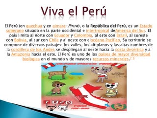 El Perú (en quechua y en aimara: Piruw), o la República del Perú, es un Estado
 soberano situado en la parte occidental e intertropical deAmérica del Sur. El
   país limita al norte con Ecuador y Colombia, al este con Brasil, al sureste
 con Bolivia, al sur con Chile y al oeste con elocéano Pacífico. Su territorio se
compone de diversos paisajes: los valles, los altiplanos y las altas cumbres de
 la cordillera de los Andes se despliegan al oeste hacia la costa desértica y a
 la Amazonia hacia el este. El Perú es uno de los países de mayor diversidad
           biológica en el mundo y de mayores recursos minerales.7 8
 
