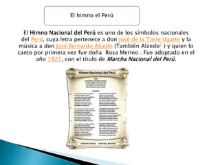 El himno el Perú


  El Himno Nacional del Perú es uno de los símbolos nacionales
 del Perú, cuya letra pertenece a don José de la Torre Ugarte y la
música a don José Bernardo Alcedo (También Alzedo1 ) y quien lo
canto por primera vez fue doña Rosa Merino . Fue adoptado en el
       año 1821, con el título de Marcha Nacional del Perú.
 