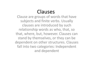 Clauses

Clause are groups of words that have
subjects and finite verbs. Usually
clauses are introduced by such
relationship words as who, that, so
that, where, but, however. Clauses can
stand by themselves, or they can be
dependent on other structures. Clauses
fall into two categories: Independent
and dependent

 
