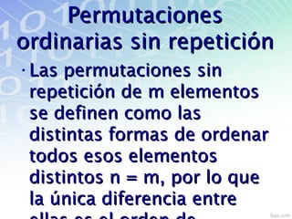 PermutacionesPermutaciones
ordinarias sin repeticiónordinarias sin repetición
•Las permutaciones sinLas permutaciones sin
repetición de m elementosrepetición de m elementos
se definen como lasse definen como las
distintas formas de ordenardistintas formas de ordenar
todos esos elementostodos esos elementos
distintos n = m, por lo quedistintos n = m, por lo que
la única diferencia entrela única diferencia entre
 