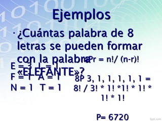 EjemplosEjemplos
•¿Cuántas palabra de 8¿Cuántas palabra de 8
letras se pueden formarletras se pueden formar
con la palabracon la palabra
«ELEFANTE»?«ELEFANTE»?
E = 3 L = 1E = 3 L = 1
F = 1 A = 1F = 1 A = 1
N = 1 T = 1N = 1 T = 1
nPr = n!/ (n-r)!nPr = n!/ (n-r)!
8P 3, 1, 1, 1, 1, 1 =8P 3, 1, 1, 1, 1, 1 =
8! / 3! * 1! *1! * 1! *8! / 3! * 1! *1! * 1! *
1! * 1!1! * 1!
P= 6720P= 6720
 