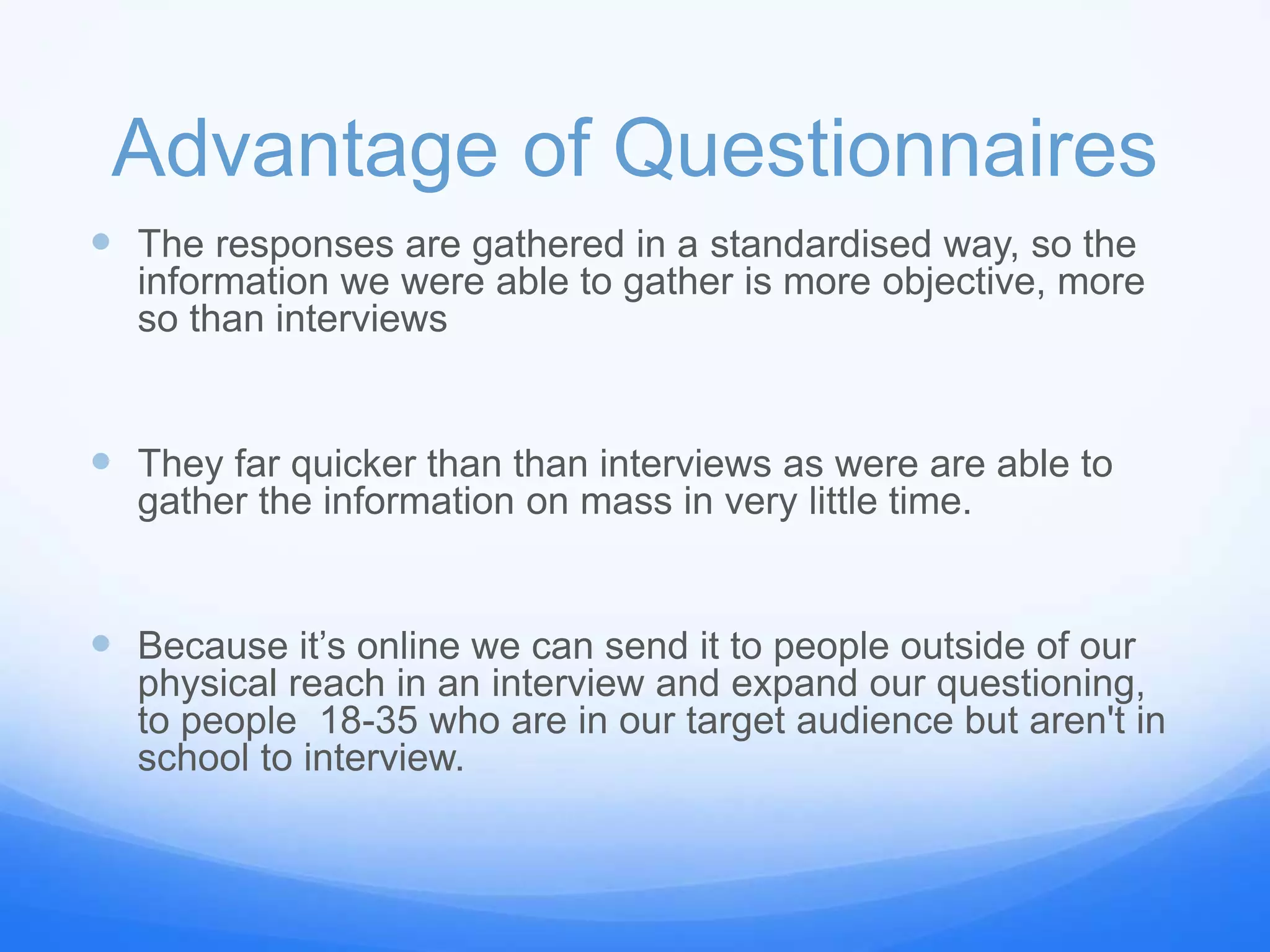 Advantage of Questionnaires
 The responses are gathered in a standardised way, so the
information we were able to gather is more objective, more
so than interviews
 They far quicker than than interviews as were are able to
gather the information on mass in very little time.
 Because it’s online we can send it to people outside of our
physical reach in an interview and expand our questioning,
to people 18-35 who are in our target audience but aren't in
school to interview.
 