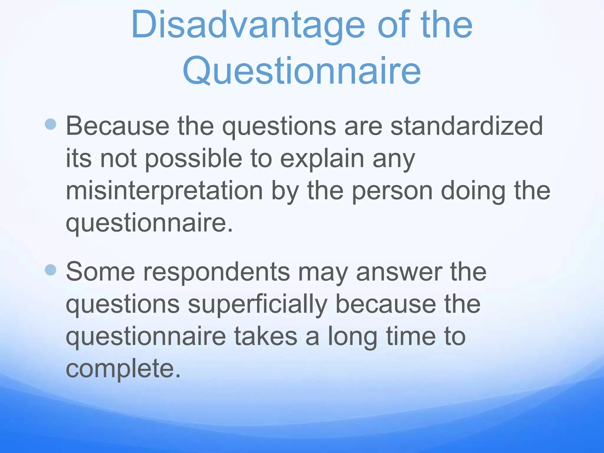 Disadvantage of the
Questionnaire
 Because the questions are standardized
its not possible to explain any
misinterpretation by the person doing the
questionnaire.
 Some respondents may answer the
questions superficially because the
questionnaire takes a long time to
complete.
 