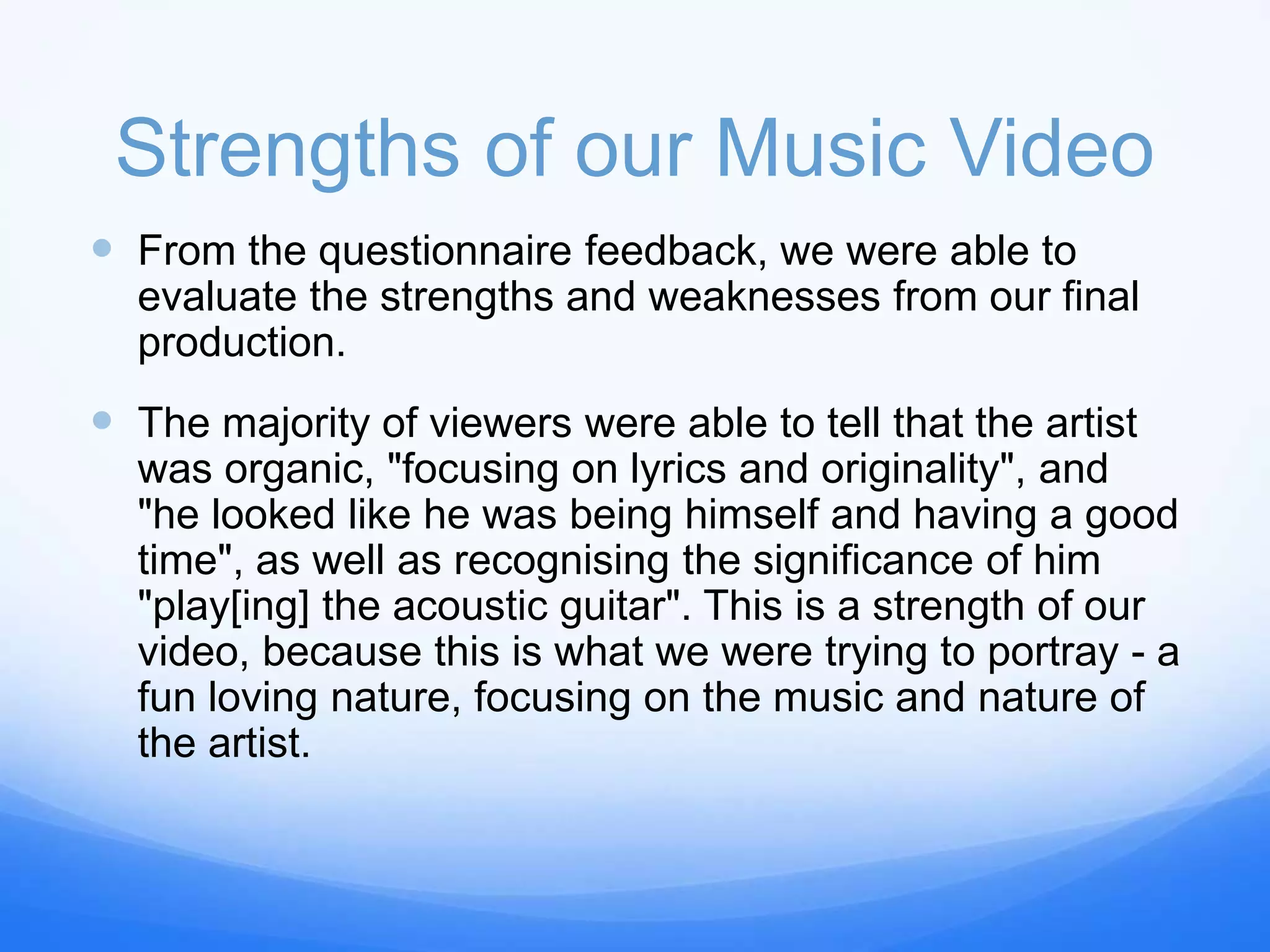 Strengths of our Music Video
 From the questionnaire feedback, we were able to
evaluate the strengths and weaknesses from our final
production.
 The majority of viewers were able to tell that the artist
was organic, "focusing on lyrics and originality", and
"he looked like he was being himself and having a good
time", as well as recognising the significance of him
"play[ing] the acoustic guitar". This is a strength of our
video, because this is what we were trying to portray - a
fun loving nature, focusing on the music and nature of
the artist.
 