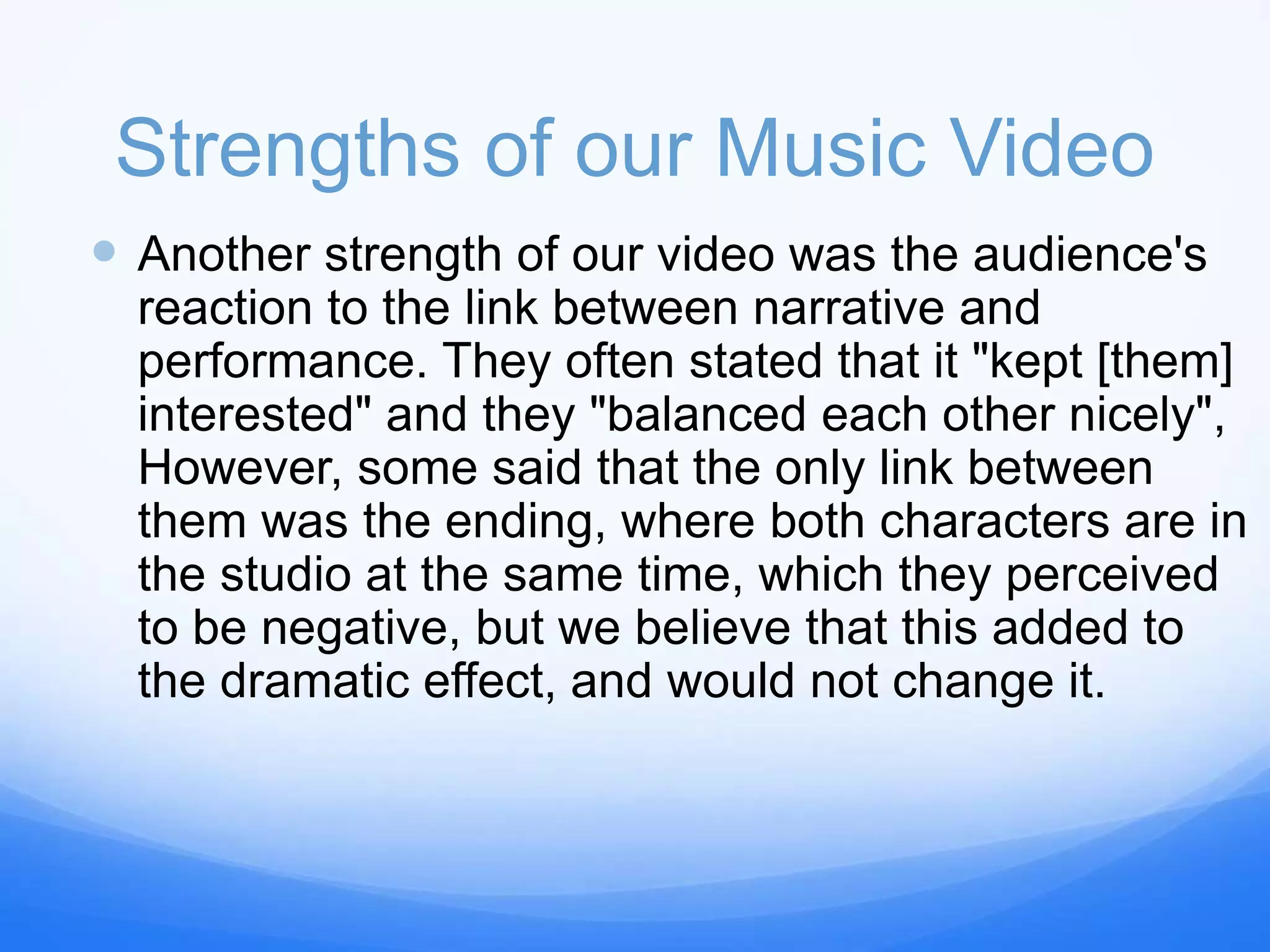 Strengths of our Music Video
 Another strength of our video was the audience's
reaction to the link between narrative and
performance. They often stated that it "kept [them]
interested" and they "balanced each other nicely",
However, some said that the only link between
them was the ending, where both characters are in
the studio at the same time, which they perceived
to be negative, but we believe that this added to
the dramatic effect, and would not change it.
 