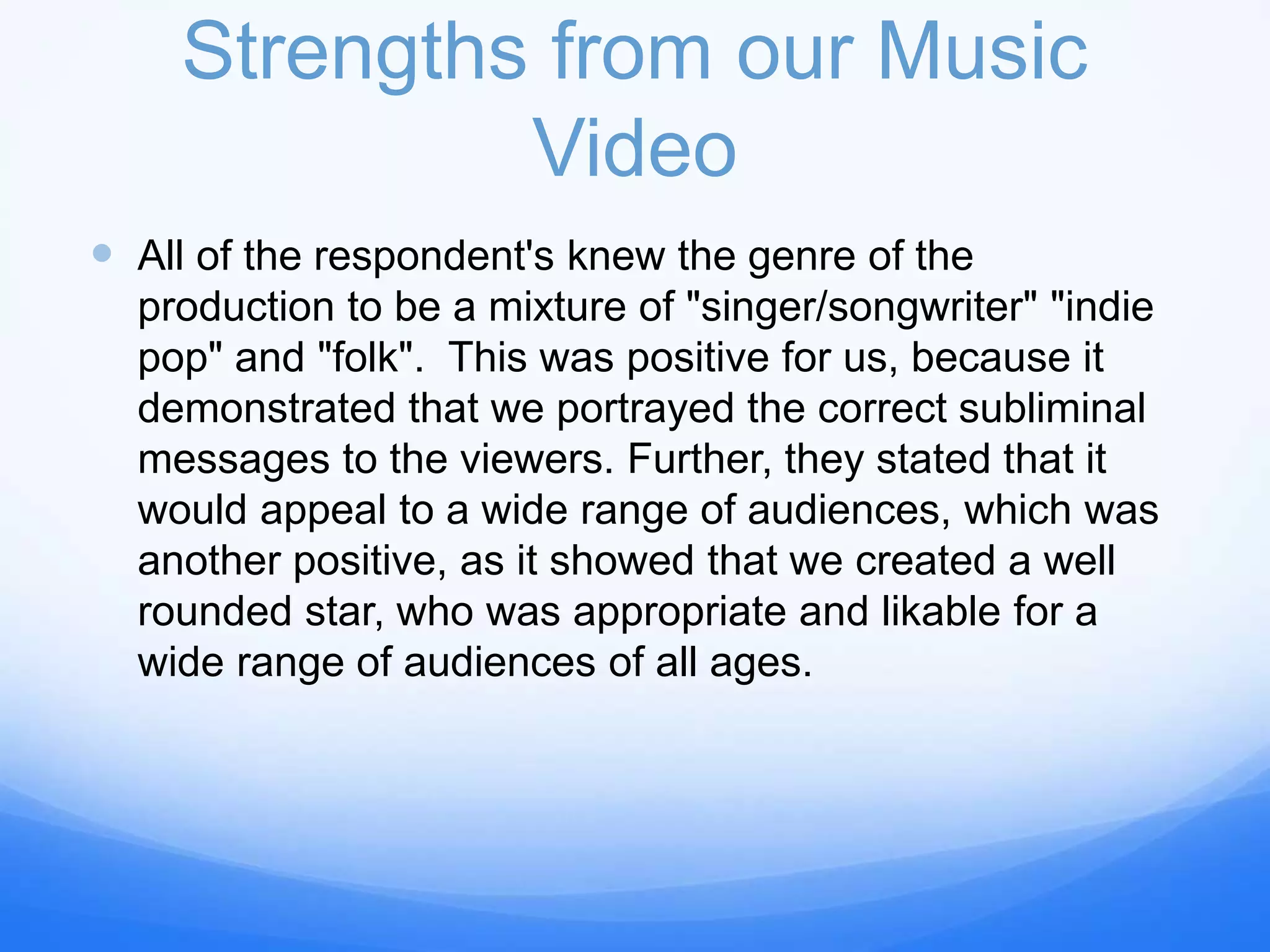 Strengths from our Music
Video
 All of the respondent's knew the genre of the
production to be a mixture of "singer/songwriter" "indie
pop" and "folk". This was positive for us, because it
demonstrated that we portrayed the correct subliminal
messages to the viewers. Further, they stated that it
would appeal to a wide range of audiences, which was
another positive, as it showed that we created a well
rounded star, who was appropriate and likable for a
wide range of audiences of all ages.
 