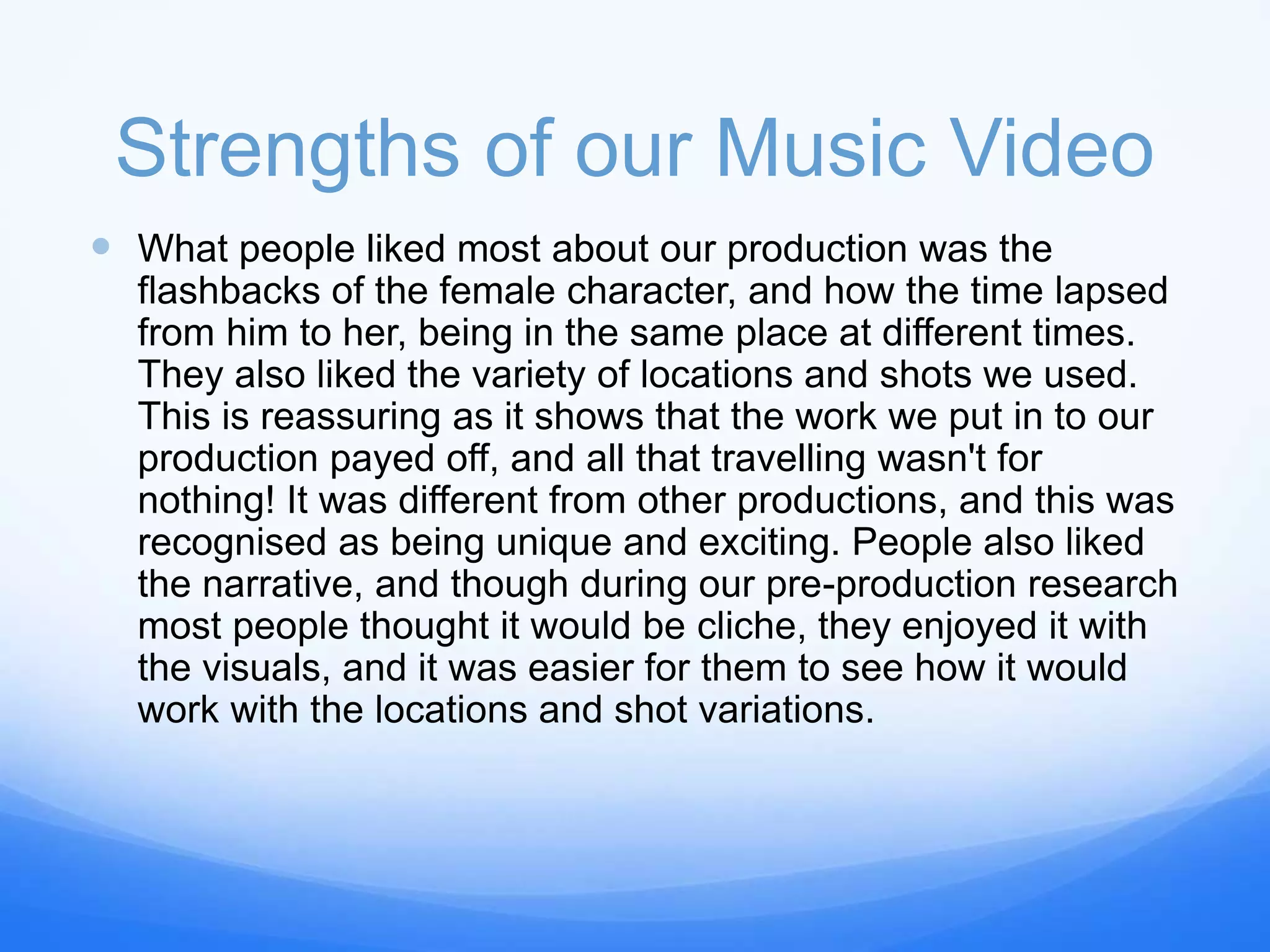 Strengths of our Music Video
 What people liked most about our production was the
flashbacks of the female character, and how the time lapsed
from him to her, being in the same place at different times.
They also liked the variety of locations and shots we used.
This is reassuring as it shows that the work we put in to our
production payed off, and all that travelling wasn't for
nothing! It was different from other productions, and this was
recognised as being unique and exciting. People also liked
the narrative, and though during our pre-production research
most people thought it would be cliche, they enjoyed it with
the visuals, and it was easier for them to see how it would
work with the locations and shot variations.
 