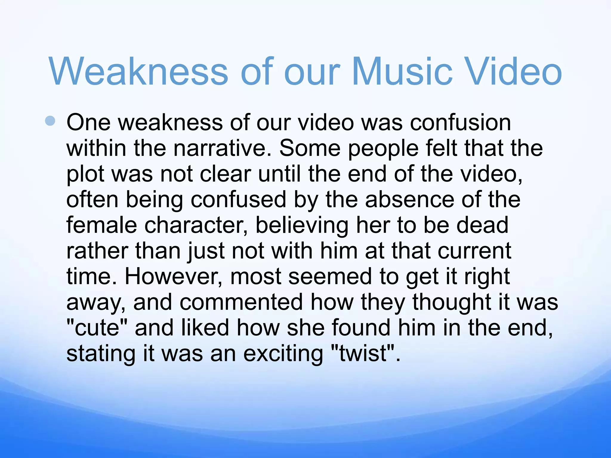 Weakness of our Music Video
 One weakness of our video was confusion
within the narrative. Some people felt that the
plot was not clear until the end of the video,
often being confused by the absence of the
female character, believing her to be dead
rather than just not with him at that current
time. However, most seemed to get it right
away, and commented how they thought it was
"cute" and liked how she found him in the end,
stating it was an exciting "twist".
 