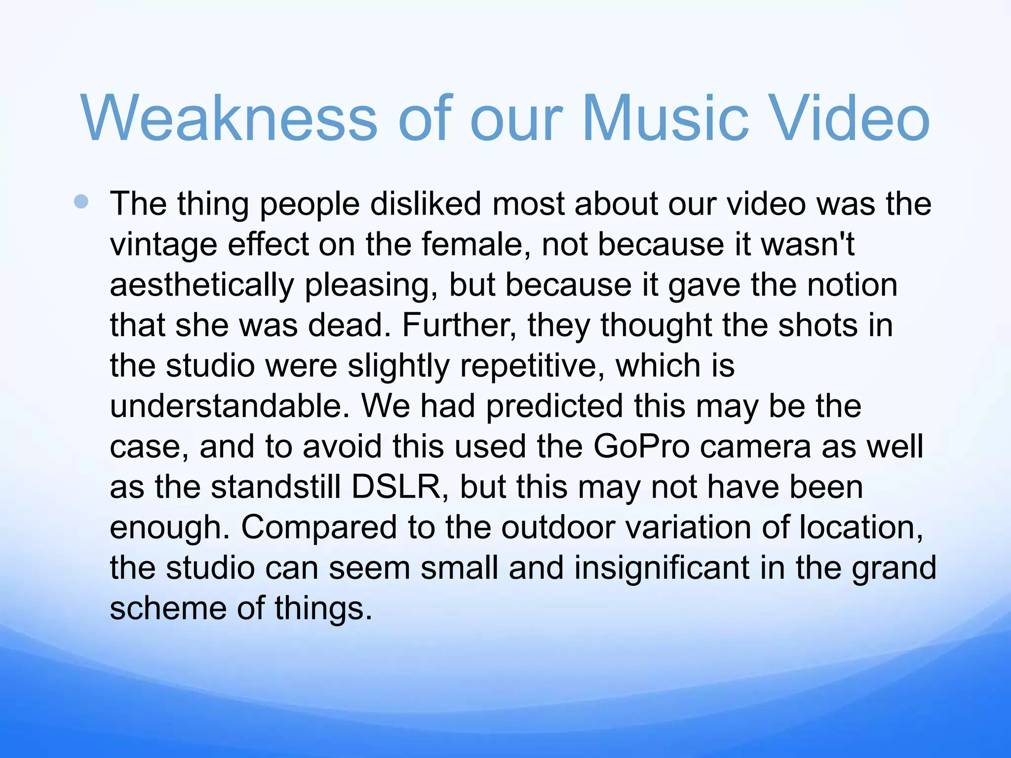 Weakness of our Music Video
 The thing people disliked most about our video was the
vintage effect on the female, not because it wasn't
aesthetically pleasing, but because it gave the notion
that she was dead. Further, they thought the shots in
the studio were slightly repetitive, which is
understandable. We had predicted this may be the
case, and to avoid this used the GoPro camera as well
as the standstill DSLR, but this may not have been
enough. Compared to the outdoor variation of location,
the studio can seem small and insignificant in the grand
scheme of things.
 