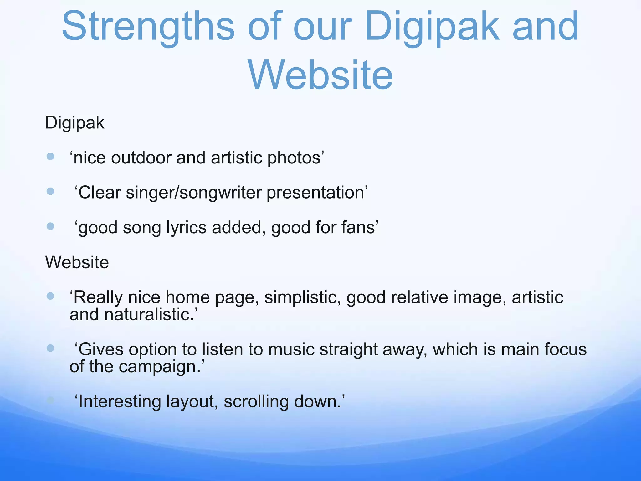 Strengths of our Digipak and
Website
Digipak
 ‘nice outdoor and artistic photos’
 ‘Clear singer/songwriter presentation’
 ‘good song lyrics added, good for fans’
Website
 ‘Really nice home page, simplistic, good relative image, artistic
and naturalistic.’
 ‘Gives option to listen to music straight away, which is main focus
of the campaign.’
 ‘Interesting layout, scrolling down.’
 