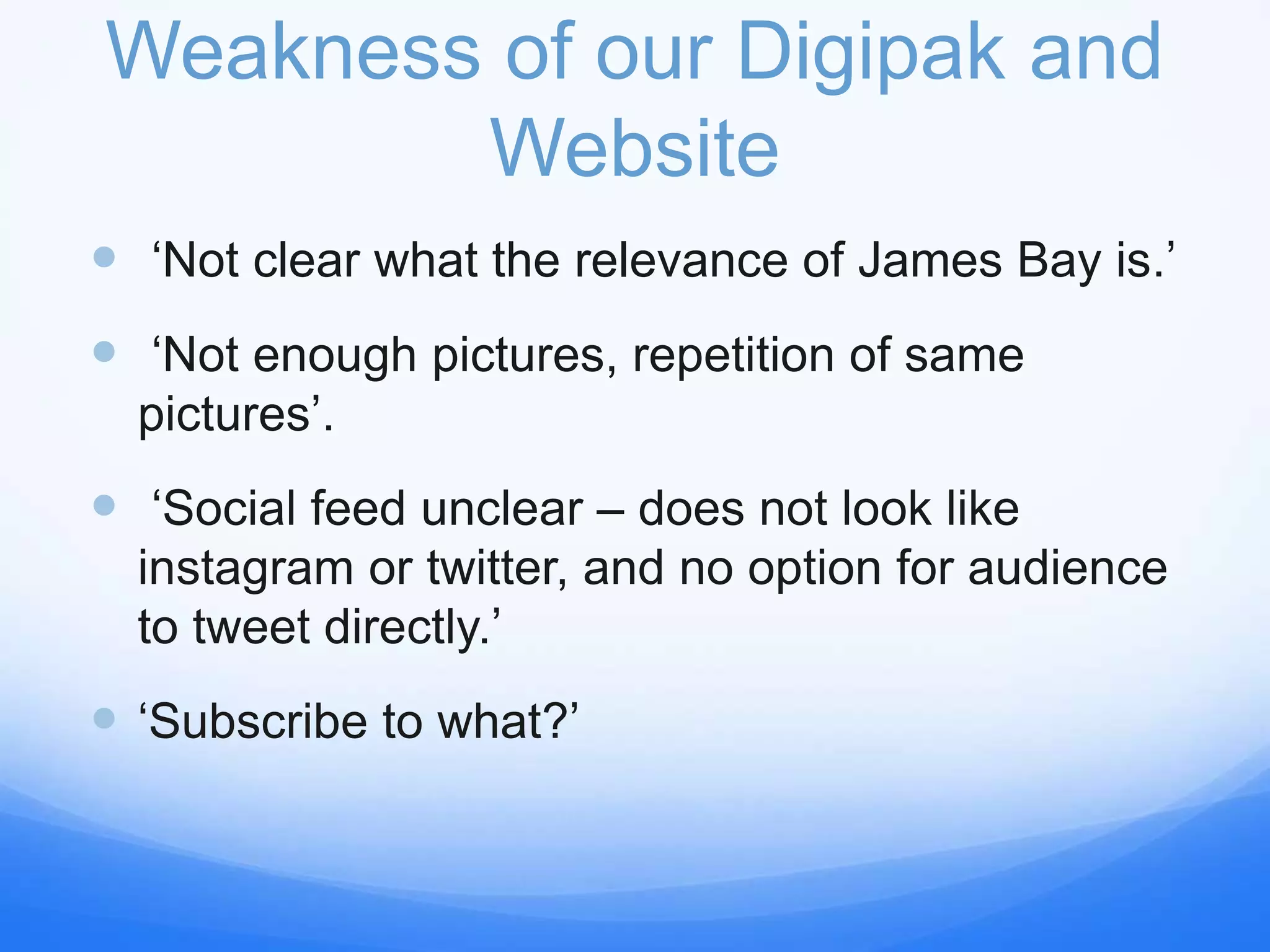 Weakness of our Digipak and
Website
 ‘Not clear what the relevance of James Bay is.’
 ‘Not enough pictures, repetition of same
pictures’.
 ‘Social feed unclear – does not look like
instagram or twitter, and no option for audience
to tweet directly.’
 ‘Subscribe to what?’
 