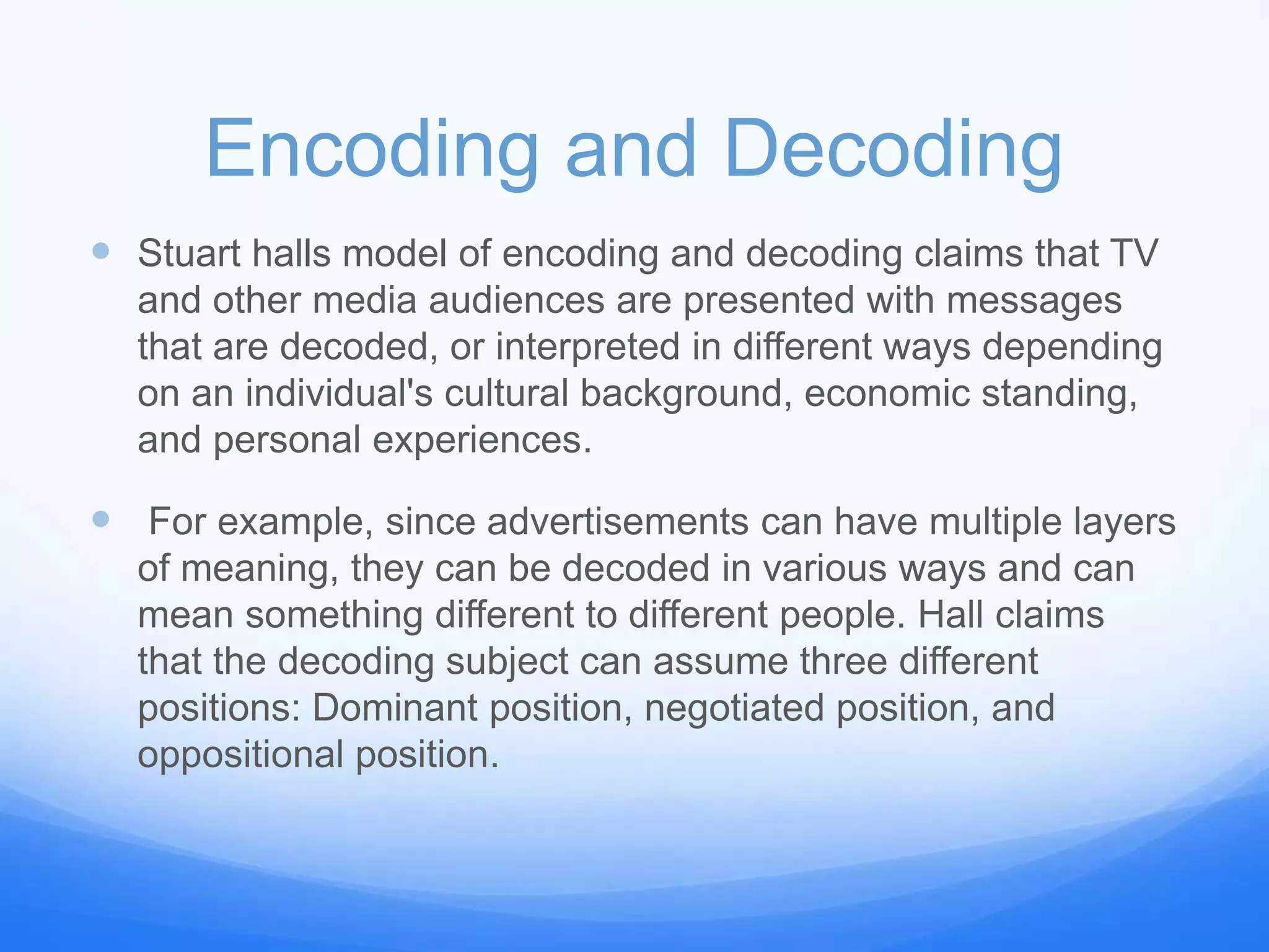 Encoding and Decoding
 Stuart halls model of encoding and decoding claims that TV
and other media audiences are presented with messages
that are decoded, or interpreted in different ways depending
on an individual's cultural background, economic standing,
and personal experiences.
 For example, since advertisements can have multiple layers
of meaning, they can be decoded in various ways and can
mean something different to different people. Hall claims
that the decoding subject can assume three different
positions: Dominant position, negotiated position, and
oppositional position.
 