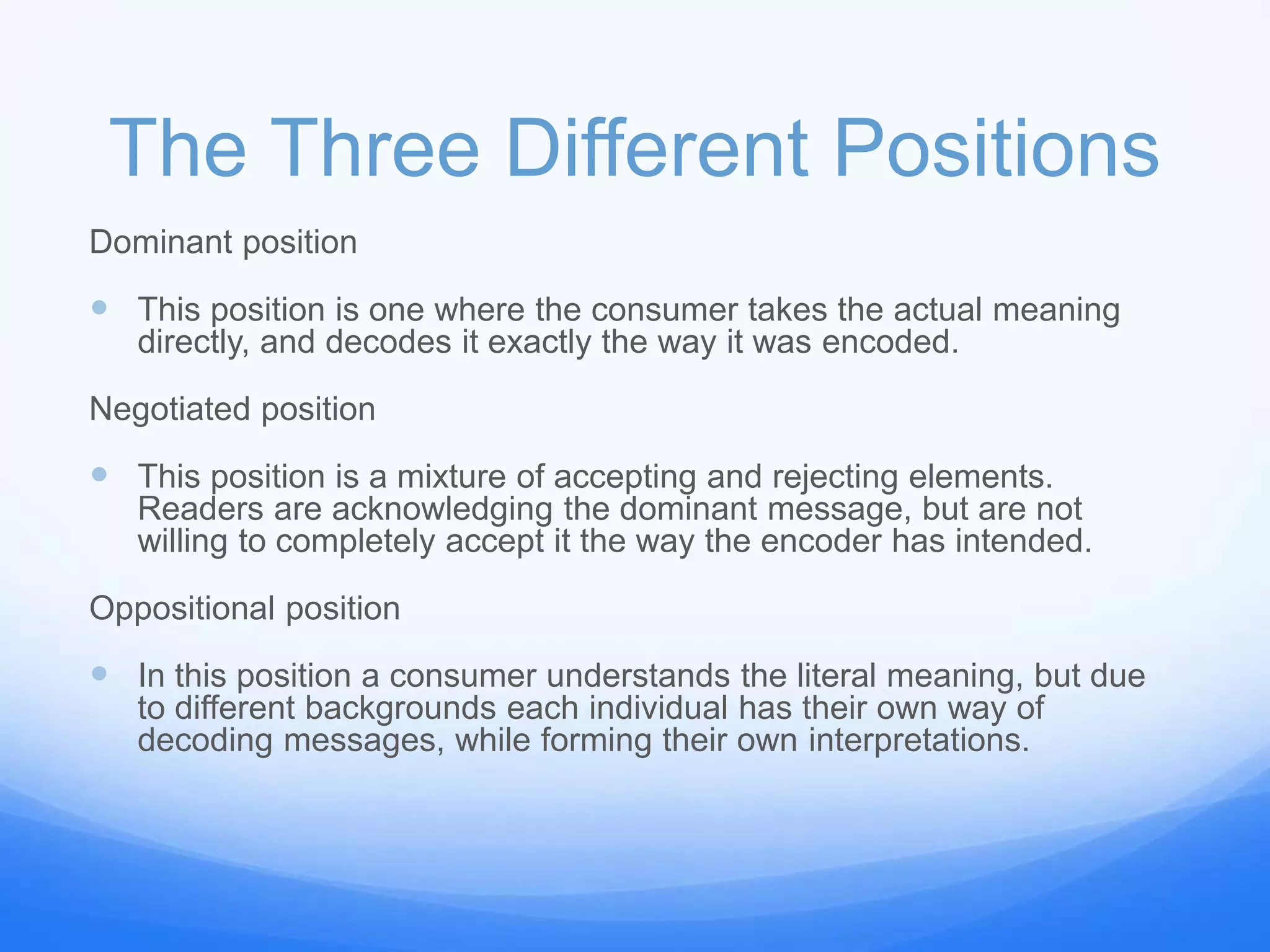 The Three Different Positions
Dominant position
 This position is one where the consumer takes the actual meaning
directly, and decodes it exactly the way it was encoded.
Negotiated position
 This position is a mixture of accepting and rejecting elements.
Readers are acknowledging the dominant message, but are not
willing to completely accept it the way the encoder has intended.
Oppositional position
 In this position a consumer understands the literal meaning, but due
to different backgrounds each individual has their own way of
decoding messages, while forming their own interpretations.
 