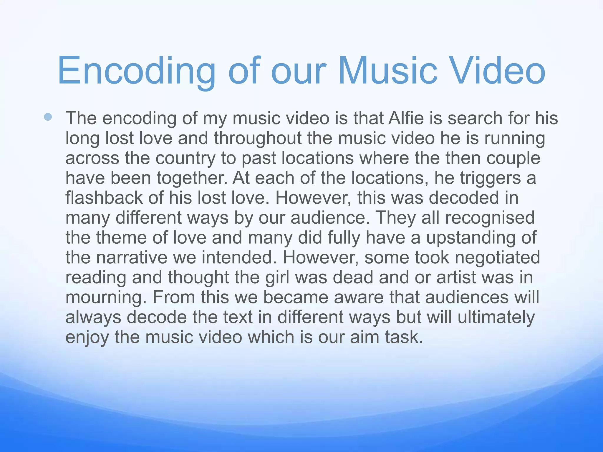 Encoding of our Music Video
 The encoding of my music video is that Alfie is search for his
long lost love and throughout the music video he is running
across the country to past locations where the then couple
have been together. At each of the locations, he triggers a
flashback of his lost love. However, this was decoded in
many different ways by our audience. They all recognised
the theme of love and many did fully have a upstanding of
the narrative we intended. However, some took negotiated
reading and thought the girl was dead and or artist was in
mourning. From this we became aware that audiences will
always decode the text in different ways but will ultimately
enjoy the music video which is our aim task.
 