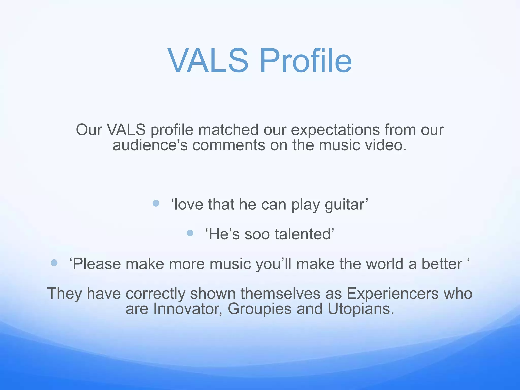 VALS Profile
Our VALS profile matched our expectations from our
audience's comments on the music video.
 ‘love that he can play guitar’
 ‘He’s soo talented’
 ‘Please make more music you’ll make the world a better ‘
They have correctly shown themselves as Experiencers who
are Innovator, Groupies and Utopians.
 