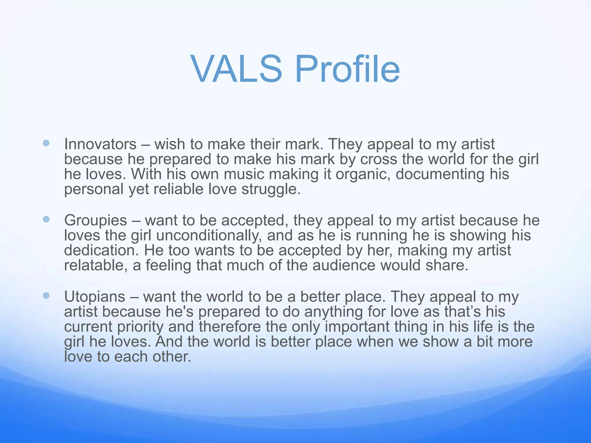 VALS Profile
 Innovators – wish to make their mark. They appeal to my artist
because he prepared to make his mark by cross the world for the girl
he loves. With his own music making it organic, documenting his
personal yet reliable love struggle.
 Groupies – want to be accepted, they appeal to my artist because he
loves the girl unconditionally, and as he is running he is showing his
dedication. He too wants to be accepted by her, making my artist
relatable, a feeling that much of the audience would share.
 Utopians – want the world to be a better place. They appeal to my
artist because he's prepared to do anything for love as that’s his
current priority and therefore the only important thing in his life is the
girl he loves. And the world is better place when we show a bit more
love to each other.
 