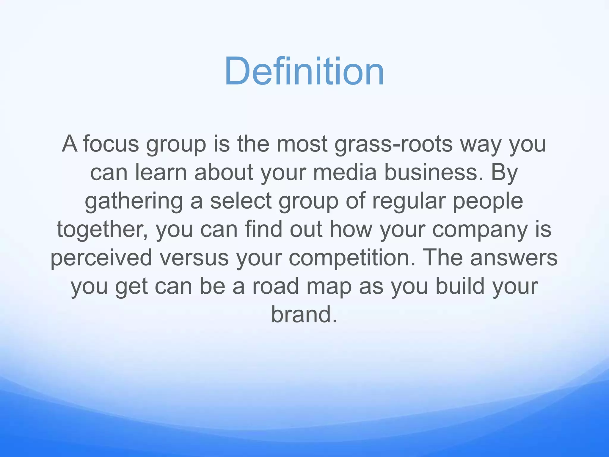 Definition
A focus group is the most grass-roots way you
can learn about your media business. By
gathering a select group of regular people
together, you can find out how your company is
perceived versus your competition. The answers
you get can be a road map as you build your
brand.
 