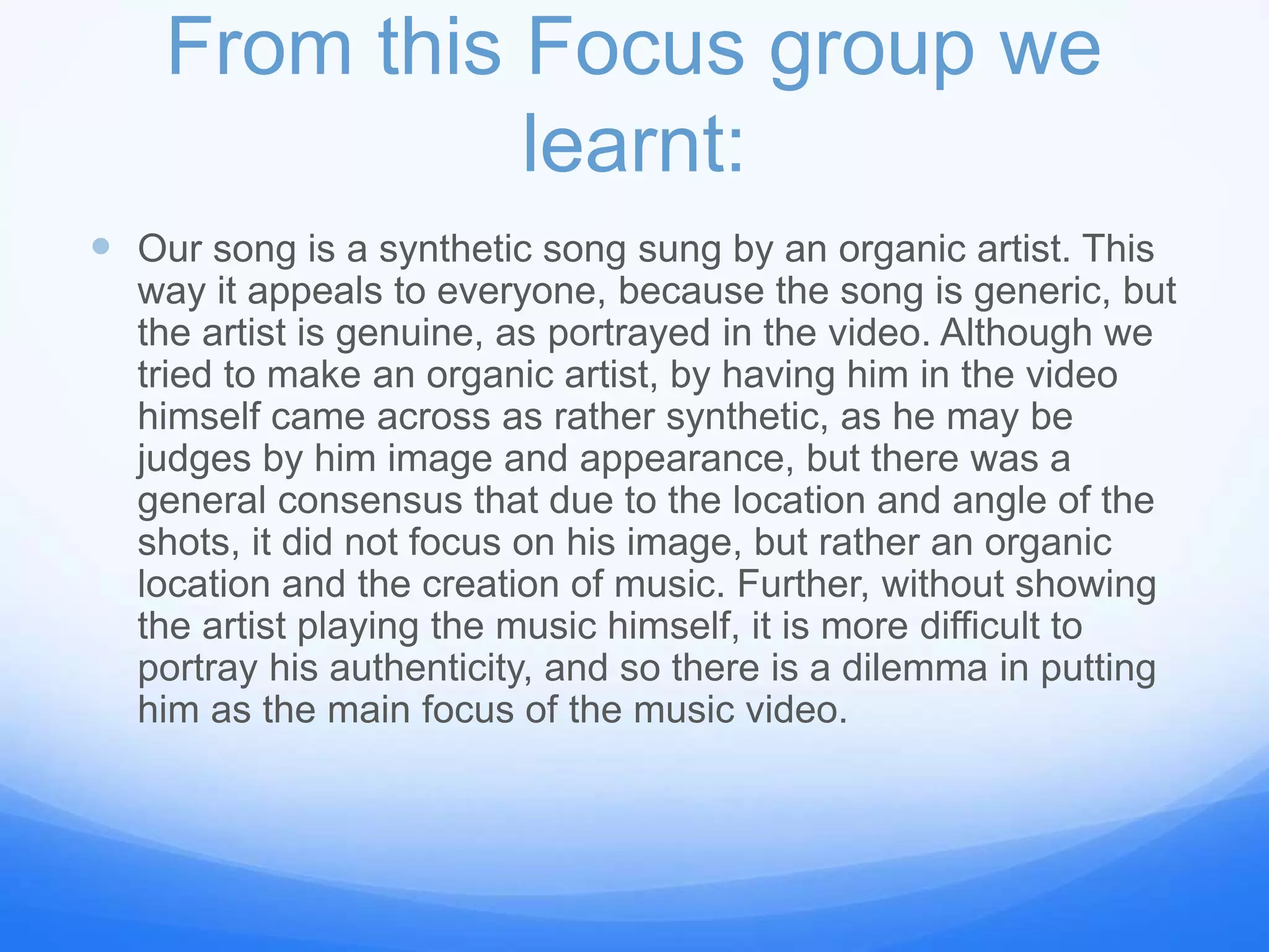 From this Focus group we
learnt:
 Our song is a synthetic song sung by an organic artist. This
way it appeals to everyone, because the song is generic, but
the artist is genuine, as portrayed in the video. Although we
tried to make an organic artist, by having him in the video
himself came across as rather synthetic, as he may be
judges by him image and appearance, but there was a
general consensus that due to the location and angle of the
shots, it did not focus on his image, but rather an organic
location and the creation of music. Further, without showing
the artist playing the music himself, it is more difficult to
portray his authenticity, and so there is a dilemma in putting
him as the main focus of the music video.
 