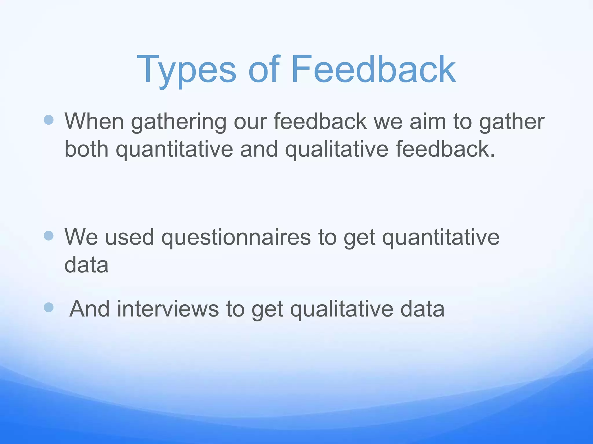 Types of Feedback
 When gathering our feedback we aim to gather
both quantitative and qualitative feedback.
 We used questionnaires to get quantitative
data
 And interviews to get qualitative data
 