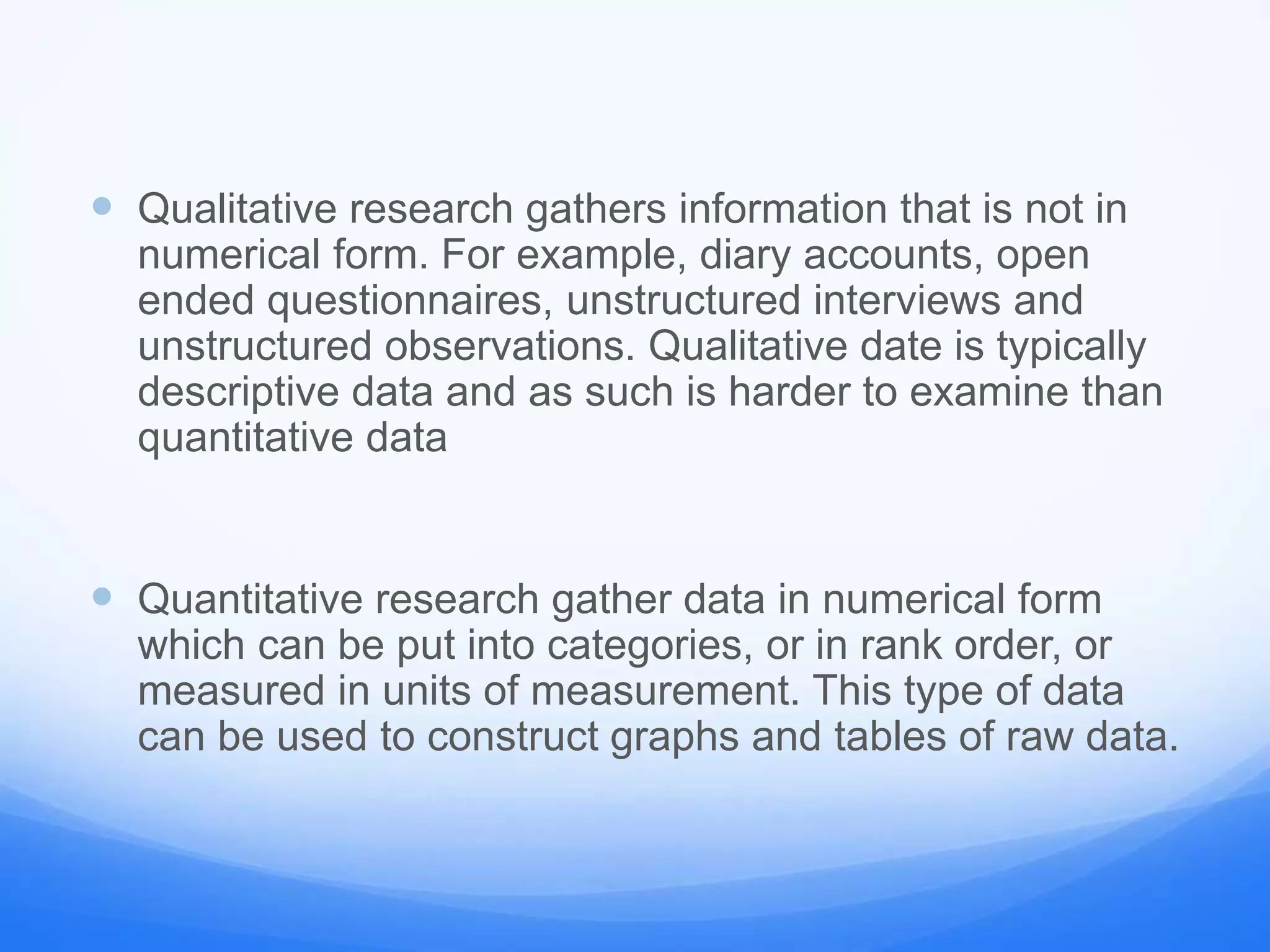  Qualitative research gathers information that is not in
numerical form. For example, diary accounts, open
ended questionnaires, unstructured interviews and
unstructured observations. Qualitative date is typically
descriptive data and as such is harder to examine than
quantitative data
 Quantitative research gather data in numerical form
which can be put into categories, or in rank order, or
measured in units of measurement. This type of data
can be used to construct graphs and tables of raw data.
 
