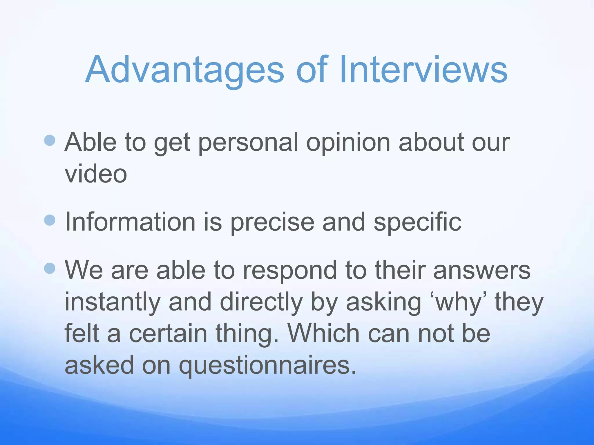 Advantages of Interviews
 Able to get personal opinion about our
video
 Information is precise and specific
 We are able to respond to their answers
instantly and directly by asking ‘why’ they
felt a certain thing. Which can not be
asked on questionnaires.
 