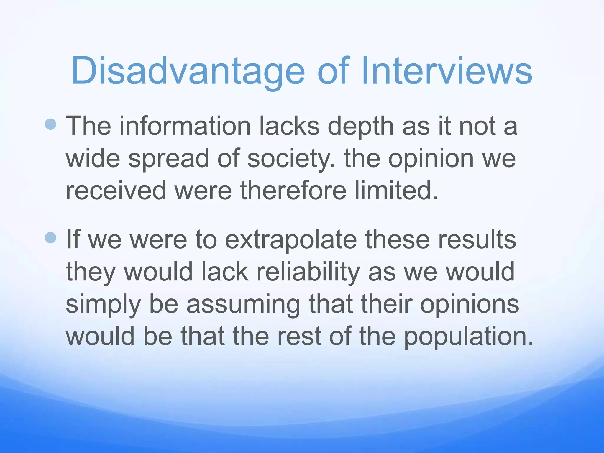 Disadvantage of Interviews
 The information lacks depth as it not a
wide spread of society. the opinion we
received were therefore limited.
 If we were to extrapolate these results
they would lack reliability as we would
simply be assuming that their opinions
would be that the rest of the population.
 