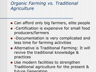 Organic Farming vs. Traditional
Agriculture
 Can afford only big farmers, elite people
 -Certification is expensive for small food
producers/farmers
 -Documentation is very complicated and
less time for farming activities
 Alternative is Traditional Farming: It will
revive the traditional knowledge &
practices
 Use modern facilities to strengthen
Traditional agriculture for the present &
 