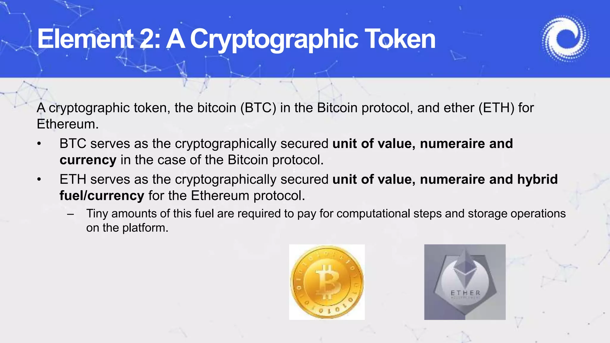 Element 2:ACryptographic Token
A cryptographic token, the bitcoin (BTC) in the Bitcoin protocol, and ether (ETH) for
Ethereum.
• BTC serves as the cryptographically secured unit of value, numeraire and
currency in the case of the Bitcoin protocol.
• ETH serves as the cryptographically secured unit of value, numeraire and hybrid
fuel/currency for the Ethereum protocol.
– Tiny amounts of this fuel are required to pay for computational steps and storage operations
on the platform.
 