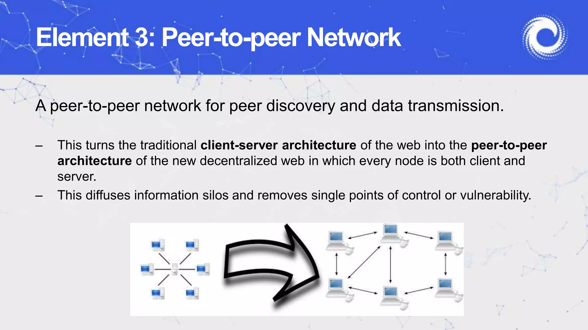 Element 3: Peer-to-peer Network
A peer-to-peer network for peer discovery and data transmission.
– This turns the traditional client-server architecture of the web into the peer-to-peer
architecture of the new decentralized web in which every node is both client and
server.
– This diffuses information silos and removes single points of control or vulnerability.
 