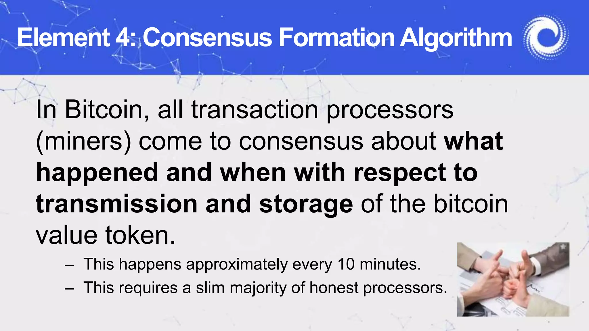 Element 4: Consensus Formation Algorithm
In Bitcoin, all transaction processors
(miners) come to consensus about what
happened and when with respect to
transmission and storage of the bitcoin
value token.
– This happens approximately every 10 minutes.
– This requires a slim majority of honest processors.
 