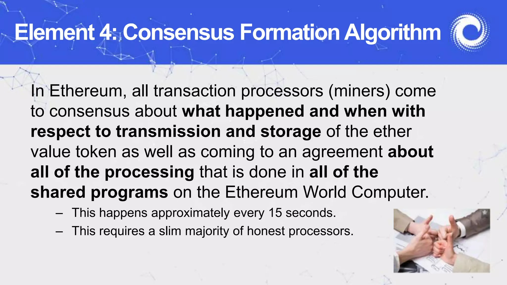 Element 4: Consensus Formation Algorithm
In Ethereum, all transaction processors (miners) come
to consensus about what happened and when with
respect to transmission and storage of the ether
value token as well as coming to an agreement about
all of the processing that is done in all of the
shared programs on the Ethereum World Computer.
– This happens approximately every 15 seconds.
– This requires a slim majority of honest processors.
 