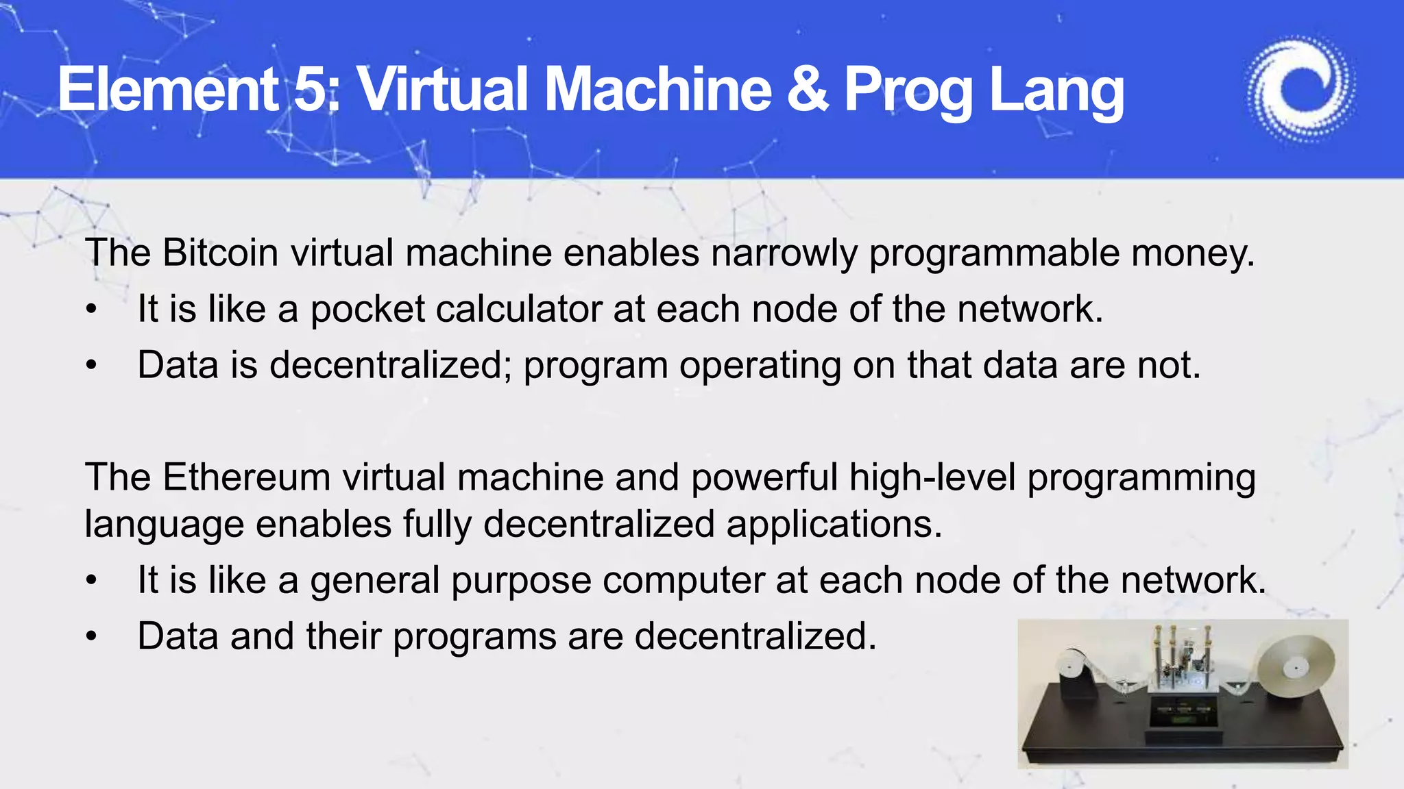 Element 5: Virtual Machine & Prog Lang
The Bitcoin virtual machine enables narrowly programmable money.
• It is like a pocket calculator at each node of the network.
• Data is decentralized; program operating on that data are not.
The Ethereum virtual machine and powerful high-level programming
language enables fully decentralized applications.
• It is like a general purpose computer at each node of the network.
• Data and their programs are decentralized.
 