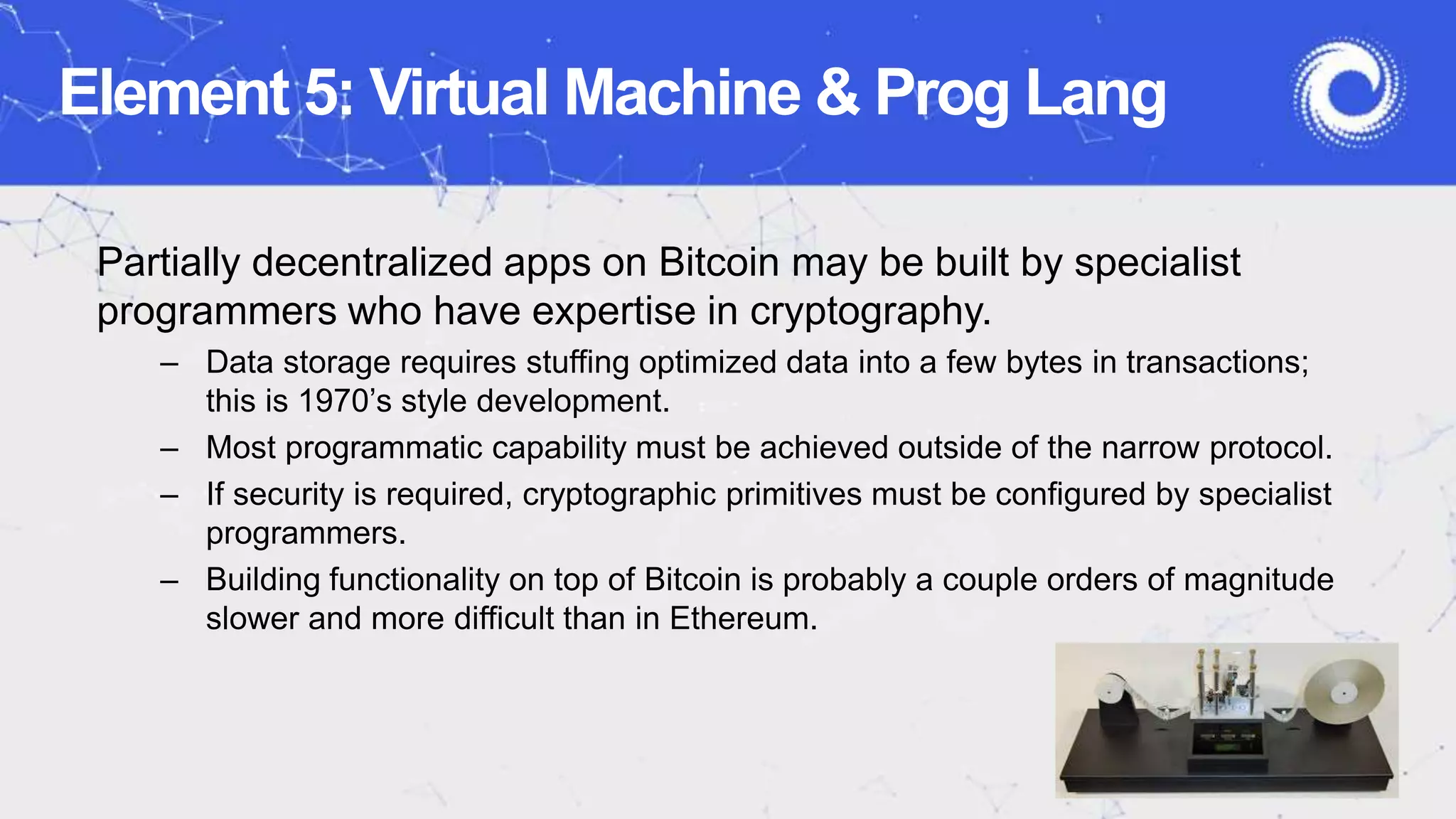 Element 5: Virtual Machine & Prog Lang
Partially decentralized apps on Bitcoin may be built by specialist
programmers who have expertise in cryptography.
– Data storage requires stuffing optimized data into a few bytes in transactions;
this is 1970’s style development.
– Most programmatic capability must be achieved outside of the narrow protocol.
– If security is required, cryptographic primitives must be configured by specialist
programmers.
– Building functionality on top of Bitcoin is probably a couple orders of magnitude
slower and more difficult than in Ethereum.
 